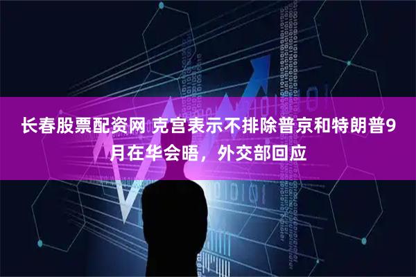 长春股票配资网 克宫表示不排除普京和特朗普9月在华会晤，外交部回应