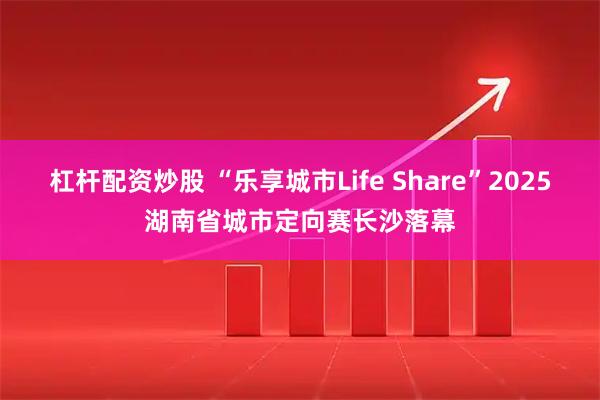 杠杆配资炒股 “乐享城市Life Share”2025湖南省城市定向赛长沙落幕