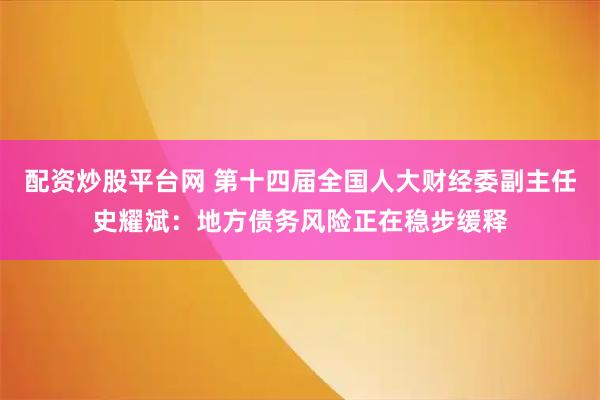 配资炒股平台网 第十四届全国人大财经委副主任史耀斌：地方债务风险正在稳步缓释