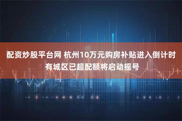 配资炒股平台网 杭州10万元购房补贴进入倒计时 有城区已超配额将启动摇号