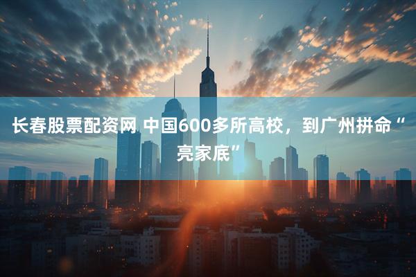 长春股票配资网 中国600多所高校，到广州拼命“亮家底”