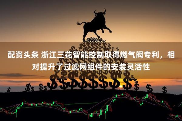 配资头条 浙江三花智能控制取得燃气阀专利，相对提升了过滤网组件的安装灵活性