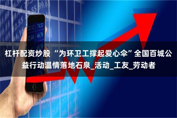 杠杆配资炒股 “为环卫工撑起爱心伞”全国百城公益行动温情落地石泉_活动_工友_劳动者