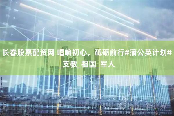 长春股票配资网 唱响初心，砥砺前行#蒲公英计划#_支教_祖国_军人